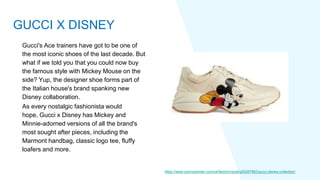 Gucci's Ace trainers have got to be one of
the most iconic shoes of the last decade. But
what if we told you that you could now buy
the famous style with Mickey Mouse on the
side? Yup, the designer shoe forms part of
the Italian house's brand spanking new
Disney collaboration.
As every nostalgic fashionista would
hope, Gucci x Disney has Mickey and
Minnie-adorned versions of all the brand's
most sought after pieces, including the
Marmont handbag, classic logo tee, fluffy
loafers and more.
https://www.cosmopolitan.com/uk/fashion/style/g30387862/gucci-disney-collection/
GUCCI X DISNEY
 
