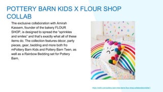 The exclusive collaboration with Amirah
Kassem, founder of the bakery FLOUR
SHOP, is designed to spread the “sprinkles
and smiles” and that’s exactly what all of these
items do. The collection features décor, party
pieces, gear, bedding and more both fro
mPottery Barn Kids and Pottery Barn Teen, as
well as a Rainbow Bedding set for Pottery
Barn.
https://redtri.com/pottery-barn-kids-teens-flour-shop-collaboration/slide/1
POTTERY BARN KIDS X FLOUR SHOP
COLLAB
 