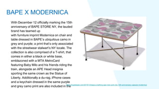 With December 12 officially marking the 15th
anniversary of BAPE STORE NY, the lauded
brand has teamed up
with furniture imprint Modernica on chair and
table dressed in BAPE’s ubiquitous camo in
grey and purple; a print that’s only associated
with the streetwear stalwart’s NY locale. The
collection is also comprised of a T-shirt, that
comes in either a black or white base,
emblazoned with a MTA MetroCard
featuring Baby Milo and his friends riding the
train, alongside an APE Head insignia
sporting the same crown as the Statue of
Liberty. Additionally a du-rag, iPhone cases
and a keychain dressed in the same purple
and grey camo print are also included in the
https://hypebeast.com/2019/12/bape-a-bathing-ape-new-york-city-15th-anniversary-capsule-modernica
BAPE X MODERNICA
 
