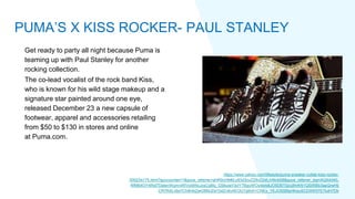 Get ready to party all night because Puma is
teaming up with Paul Stanley for another
rocking collection.
The co-lead vocalist of the rock band Kiss,
who is known for his wild stage makeup and a
signature star painted around one eye,
released December 23 a new capsule of
footwear, apparel and accessories retailing
from $50 to $130 in stores and online
at Puma.com.
https://www.yahoo.com/lifestyle/puma-sneaker-collab-kiss-rocker-
000234175.html?guccounter=1&guce_referrer=aHR0cHM6Ly93d3cuZ29vZ2xlLmNvbS8&guce_referrer_sig=AQAAAKL
RfMB4OY4Rdl7DatenWqmniWVoIdWpJzsCq8tq_G58uIaV3clY7BgUWOy9pIs8JO5DBT0pUjfmKN1QSifXBb3apQrwHlj
CR7RALv6e7Ch9HAZjwO6MJDsYbdZv6vXEOUTg9vih1CNEx_YEJOS5BlprtKwuSCDXW57E7lulH7Dk
PUMA’S X KISS ROCKER- PAUL STANLEY
 