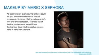 As Dedivanovic's ever-growing fanbase could
tell you, these new sets mark a special
occasion in his career: It's the makeup artist's
first-ever brush collection. To create top-of-
the-line brushes sans natural fibers,
Dedivanovic dove into the creative process
hand in hand with Sephora.
https://www.thezoereport.com/p/the-makeup-by-mario-x-sephora-collab-is-the-artists-first-ever-brush-collection-its-
dropping-soon-19446770
MAKEUP BY MARIO X SEPHORA
 