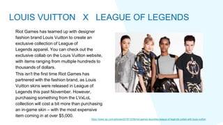 Riot Games has teamed up with designer
fashion brand Louis Vuitton to create an
exclusive collection of League of
Legends apparel. You can check out the
exclusive collab on the Louis Vuitton website,
with items ranging from multiple hundreds to
thousands of dollars.
This isn't the first time Riot Games has
partnered with the fashion brand, as Louis
Vuitton skins were released in League of
Legends this past November. However,
purchasing something from the LVxLoL
collection will cost a bit more than purchasing
an in-game skin – with the most expensive
item coming in at over $5,000.
https://www.ign.com/articles/2019/12/09/riot-games-launches-league-of-legends-collab-with-louis-vuitton
LOUIS VUITTON X LEAGUE OF LEGENDS
 