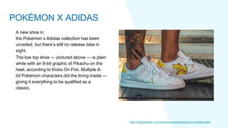 A new shoe in
the Pokémon x Adidas collection has been
unveiled, but there’s still no release date in
sight.
The low top shoe — pictured above — is plain
white with an 8-bit graphic of Pikachu on the
heel, according to Kicks On Fire. Multiple 8-
bit Pokémon characters dot the lining inside —
giving it everything to be qualified as a
classic.
https://thepopinsider.com/news/new-products/pokemon-x-adidas-collab/
POKÉMON X ADIDAS
 