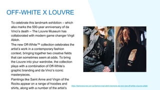 To celebrate this landmark exhibition – which
also marks the 500-year anniversary of da
Vinci’s death – The Louvre Museum has
collaborated with modern game changer Virgil
Abloh.
The new Off-White™ collection celebrates the
artist’s work in a contemporary fashion
context, bringing together two creative fields
that can sometimes seem at odds. To bring
the Louvre into your wardrobe, the collection
plays with a combination of Off-White’s
graphic branding and da Vinci’s iconic
masterpieces.
Paintings like Saint Anne and Virgin of the
Rocks appear on a range of hoodies and
shirts, along with a number of the artist’s
https://fashionjournal.com.au/fashion/virgil-abloh-leonardo-da-vinci-new-off-white-x-louvre-collab/
OFF-WHITE X LOUVRE
 