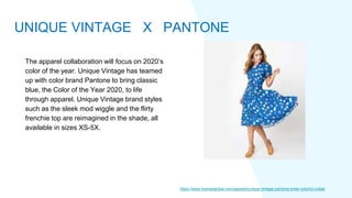 The apparel collaboration will focus on 2020’s
color of the year. Unique Vintage has teamed
up with color brand Pantone to bring classic
blue, the Color of the Year 2020, to life
through apparel. Unique Vintage brand styles
such as the sleek mod wiggle and the flirty
frenchie top are reimagined in the shade, all
available in sizes XS-5X.
https://www.licenseglobal.com/apparel/unique-vintage-pantone-enter-colorful-collab
UNIQUE VINTAGE X PANTONE
 