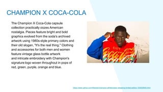 The Champion X Coca-Cola capsule
collection practically oozes American
nostalgia. Pieces feature bright and bold
graphics evolved from the soda's archived
artwork using 1980s-style primary colors and
their old slogan, "It's the real thing." Clothing
and accessories for both men and women
feature vintage glass bottle artwork
and intricate embroidery with Champion's
signature logo woven throughout in pops of
red, green, purple, orange and blue.
https://www.yahoo.com/lifestyle/champion-athleticwear-releasing-limited-edition-163000645.html
CHAMPION X COCA-COLA
 