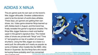 The pro gamer puts his own spin on the brand’s
Nite Jogger silhouette. Sneaker collaborations
used to be the domain of world-class athletes.
These days, pro gamers are getting their own
shoes, too. Video game streamer Ninja teamed up
with Adidas back in August, and the brand has
finally revealed the gamer's signature sneaker.The
Ninja Nite Jogger features a mesh and leather
upper in the gamer's signature blue. The medial
sides of shoes are printed with "Ninja" and "Time
In" text graphics on top of a pattern of crossed
shurikens. Using the Nite Jogger as a base is a
weird pull; the silhouette isn't nearly as popular as
some of Adidas' other models like the NMD, Ultra
Boost or Superstar. But the Ninja fans who would
be buying these probably aren't too concerned https://www.engadget.com/2019/12/18/adidas-ninjas-sneaker-collab-dec-
31st/?guccounter=1&guce_referrer=aHR0cHM6Ly93d3cuZ29vZ2xlLmNvbS8&guce_referrer_sig=AQAAADR2xZCec95p
ADIDAS X NINJA
 