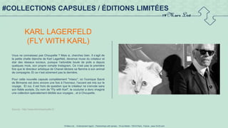 19 Mars Ltd.. - Endorsement Agent – Partnerships with senses - 19 rue Martel - 75010 Paris - France - www.19-03.com
#COLLECTIONS CAPSULES / ÉDITIONS LIMITÉES
KARL LAGERFELD
(FLY WITH KARL)
Vous ne connaissez pas Choupette ? Mais si, cherchez bien. Il s’agit de
la petite chatte blanche de Karl Lagerfeld, devenue muse du créateur et
star des réseaux sociaux, puisque l’adorable boule de poils a depuis
quelques mois, son propre compte Instagram. Ce n’est pas la première
fois que le directeur artistique de Chanel déclare sa flamme à son animal
de compagnie. Et ce n’est sûrement pas la dernière.
Pour cette nouvelle capsule complètement "miaou", où l’iconique Sacré
de Birmanie est donc encore une fois à l’honneur, l’accent est mis sur le
voyage. Et oui, il est hors de question que le créateur ne s’envole sans
son fidèle acolyte. Du nom de "Fly with Karl", le couturier a donc imaginé
une collection spécialement dédiée aux voyages…et à Choupette.
Source : http://www.femmeactuelle.fr/
 