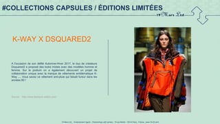 19 Mars Ltd.. - Endorsement Agent – Partnerships with senses - 19 rue Martel - 75010 Paris - France - www.19-03.com
#COLLECTIONS CAPSULES / ÉDITIONS LIMITÉES
K-WAY X DSQUARED2
A l'occasion de son défilé Automne-Hiver 2017, le duo de créateurs
Dsquared2 a proposé des looks mixtes avec des modèles homme et
femme. Sur le podium on a également découvert un projet de
collaboration unique avec la marque de vêtements emblématique K-
Way .... Vous savez ce vêtement anti-pluie qui faisait fureur dans les
années 80 !
Source : http://www.fashions-addict.com/
 