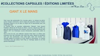 19 Mars Ltd.. - Endorsement Agent – Partnerships with senses - 19 rue Martel - 75010 Paris - France - www.19-03.com
#COLLECTIONS CAPSULES / ÉDITIONS LIMITÉES
GANT X LE MANS
Gant noue des partenariats d'un nouveau genre. La marque de prêt-à-
porter d'origine américaine, dont le siège est aujourd'hui basé en Suède,
développe depuis un an et demi un esprit chic et décontracté avec une
image repensée.
La marque tisse un première collaboration "lifestyle". Gant devient
l'habilleur officiel des 24 Heures du Mans. L'accord, négocié par IMG, qui
gère les droits de licences de la marque, court sur trois ans et débute avec
l'édition 2017 de l'historique course d'endurance automobile créée en
1923.
Dès le mois de mai, une collection capsule mixte Gant x Le Mans sera
proposée avec des chemises mais aussi des polos, blazers et pantalons
ainsi que des accessoires. Avec cette ligne, Gant veut toucher une
clientèle adepte de produits à la fois urbains et techniques. La marque
revendique pour ses pièces Tech Prep un "séchage rapide et une très
grande respirabilité".
Source : http://fr.fashionnetwork.com/
 