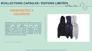 19 Mars Ltd.. - Endorsement Agent – Partnerships with senses - 19 rue Martel - 75010 Paris - France - www.19-03.com
#COLLECTIONS CAPSULES / ÉDITIONS LIMITÉES
UNDEFEATED X
USUGROW
USUGROW est l’un des artistes les plus prolifiques au Japon quand il
s’agit de thèmes sombres et sinistres avec ses pensées de crânes, sa
calligraphie style ancien et ses icônes
religieuses. Aujourd’hui, UNDEFEATED, la griffe de streetwear,
s’associe avec l’artiste pour une création légendaire sur une capsule
spéciale qui comprend des tee-shirts, sweatshirts et hoodies.
L’illustration utilisée ici pour la série est l’interprétation calligraphique
USUGROW du logo familier de UNDFTD. Les vêtements en noir, blanc,
marine et gris sont dès à présent disponibles sur le web-
store UNDFTD Japon à partir de 54 euros.
Source : http://www.trendsperiodical.fr/
 