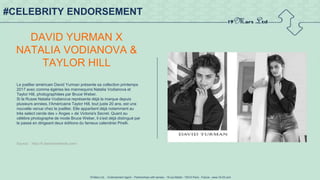 19 Mars Ltd.. - Endorsement Agent – Partnerships with senses - 19 rue Martel - 75010 Paris - France - www.19-03.com
#CELEBRITY ENDORSEMENT
DAVID YURMAN X
NATALIA VODIANOVA &
TAYLOR HILL
Le joaillier américain David Yurman présente sa collection printemps
2017 avec comme égéries les mannequins Natalia Vodianova et
Taylor Hill, photographiées par Bruce Weber.
Si la Russe Natalia Vodianova représente déjà la marque depuis
plusieurs années, l'Américaine Taylor Hill, tout juste 20 ans, est une
nouvelle venue chez le joaillier. Elle appartient déjà notamment au
très select cercle des « Anges » de Victoria's Secret. Quant au
célèbre photographe de mode Bruce Weber, il s'est déjà distingué par
le passé en dirigeant deux éditions du fameux calendrier Pirelli.
Source : http://fr.fashionnetwork.com/
 