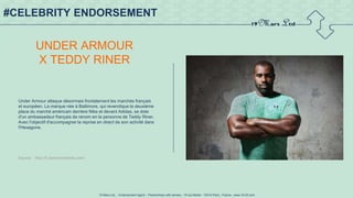 19 Mars Ltd.. - Endorsement Agent – Partnerships with senses - 19 rue Martel - 75010 Paris - France - www.19-03.com
#CELEBRITY ENDORSEMENT
UNDER ARMOUR
X TEDDY RINER
Under Armour attaque désormais frontalement les marchés français
et européen. La marque née à Baltimore, qui revendique la deuxième
place du marché américain derrière Nike et devant Adidas, se dote
d'un ambassadeur français de renom en la personne de Teddy Riner.
Avec l'objectif d'accompagner la reprise en direct de son activité dans
l'Hexagone.
Source : http://fr.fashionnetwork.com/
 