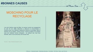 19 Mars Ltd.. - Endorsement Agent – Partnerships with senses - 19 rue Martel - 75010 Paris - France - www.19-03.com
#BONNES CAUSES
MOSCHINO POUR LE
RECYCLAGE
Lors de la fashion week de Milan, la marque montre son engagement
au sein de son défilé. Moschino a dénoncé la consommation à
outrance avec une collection explorant le thème du recyclage. Mais le
directeur de la création, Jeremy Scott, a lancé le débat à sa manière
avec son habituel humour décapant… en utilisant des vrais faux
déchets, dans un jeu savoureux de trompe-l’œil.
Source : http://fr.fashionnetwork.com/l
 