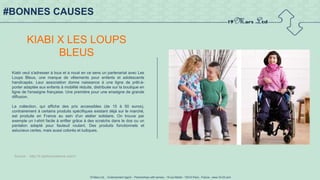 19 Mars Ltd.. - Endorsement Agent – Partnerships with senses - 19 rue Martel - 75010 Paris - France - www.19-03.com
#BONNES CAUSES
KIABI X LES LOUPS
BLEUS
Kiabi veut s'adresser à tous et a noué en ce sens un partenariat avec Les
Loups Bleus, une marque de vêtements pour enfants et adolescents
handicapés. Leur association donne naissance à une ligne de prêt-à-
porter adaptée aux enfants à mobilité réduite, distribuée sur la boutique en
ligne de l'enseigne française. Une première pour une enseigne de grande
diffusion.
La collection, qui affiche des prix accessibles (de 15 à 50 euros),
contrairement à certains produits spécifiques existant déjà sur le marché,
est produite en France au sein d'un atelier solidaire. On trouve par
exemple un t-shirt facile à enfiler grâce à des scratchs dans le dos ou un
pantalon adapté pour fauteuil roulant. Des produits fonctionnels et
astucieux certes, mais aussi colorés et ludiques.
Source : http://fr.fashionnetwork.com/l
 