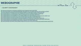 19 Mars Ltd.. - Endorsement Agent – Partnerships with senses - 19 rue Martel - 75010 Paris - France - www.19-03.com
→ CELEBRITY ENDORSEMENT
http://www.femmeactuelle.fr/mode/news-mode/fille-de-david-hasselhoff-egerie-kiabi-36294
http://www.glamourparis.com/mode/news/articles/lady-gaga-egerie-de-la-campagne-legendary-style-de-tiffany-co/50008
http://www.ladepeche.fr/article/2017/02/03/2510406-liya-kebede-nouvelle-egerie-amazon-mode-europe.html
http://fr.fashionnetwork.com/news/Chanel-Arizona-Muse-pour-incarner-le-printemps-ete-2017,797433.html
http://fr.fashionnetwork.com/news/Zalando-s-offre-une-campagne-avec-Asap-Rocky,795199.html
http://fr.fashionnetwork.com/news/David-Yurman-Natalia-Vodianova-et-Taylor-Hill-egeries-du-printemps-2017,793677.html
http://fr.fashionnetwork.com/news/Lily-Rose-Depp-nouvelle-egerie-maquillage-Chanel,793615.html
http://fr.fashionnetwork.com/news/Under-Armour-a-la-conquete-de-la-France-avec-Teddy-Riner,793587.html
http://fr.fashionnetwork.com/news/Adidas-le-footballeur-Xabi-Alonso-ambassadeur-de-Porsche-Design-Sport,793576.html
http://fr.fashionnetwork.com/news/Bella-Hadid-nouveau-visage-de-TAG-Heuer,792804.html
http://www.purebreak.com/news/m-pokora-devient-egerie-puma-et-court-sur-les-toits-de-paris-avec-la-ignite-limitless-video/122130
WEBOGRAPHIE
 