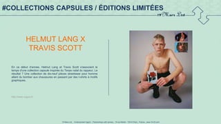 19 Mars Ltd.. - Endorsement Agent – Partnerships with senses - 19 rue Martel - 75010 Paris - France - www.19-03.com
#COLLECTIONS CAPSULES / ÉDITIONS LIMITÉES
HELMUT LANG X
TRAVIS SCOTT
En ce début d'année, Helmut Lang et Travis Scott s'associent le
temps d'une collection capsule inspirée du Texas natal du rappeur. Le
résultat ? Une collection de dix-neuf pièces streetwear pour homme
allant du bomber aux chaussures en passant par des t-shirts à motifs
graphiques.
http://www.vogue.fr/
 