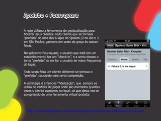 Spoleto + Foursquare

A rede utilizou a ferramenta de geolocalização para
fidelizar seus clientes. Todo cliente que se tornava
“prefeito” de uma das 6 lojas do Spoleto (3 no Rio e 3
em São Paulo), ganhava um prato de graça às sextas-
feiras.

No aplicativo Foursquare, o usuário que está em um
estabelecimento faz um “check-in”, e a soma desses o
torna “prefeito” se ele for o usuário de maior frequencia
do lugar.

Toda sexta-feira um cliente diferente se tornava o
“prefeito”, causando uma certa competição.

A estratégia é a famosa “fidelização”, que sempre se
utiliza de cartões de papel onde são marcados quantas
vezes o cliente consumiu no local, só que desta vez se
apropriando de uma ferramenta virtual gratuita.




  http://www.mobilepedia.com.br/cases/spoleto-faz-promocao-utilizando-o-foursquare
 