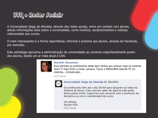 UVA + Redes Sociais

A Universidade Veiga de Almeida, através das redes sociais, entra em contato com alunos,
dando informações úteis sobre a universidade, como horários, esclarecimentos e notícias
relacionadas aos cursos.

O mais interessante é a forma espontânea, informal e próxima aos alunos, através do Facebook,
por exemplo.

Esta estratégia aproxima a administração da universidade ao universo majoritariamente jovem
dos alunos, dando um ar mais atual à UVA.
 