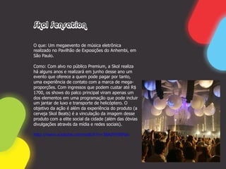 Skol Sensation

O que: Um megaevento de música eletrônica
realizado no Pavilhão de Exposições do Anhembi, em
São Paulo.

Como: Com alvo no público Premium, a Skol realiza
há alguns anos e realizará em junho desse ano um
evento que oferece a quem pode pagar por tanto,
uma experiência de contato com a marca de mega-
proporções. Com ingressos que podem custar até R$
1700, os shows do palco principal viram apenas um
dos elementos em uma programação que pode incluir
um jantar de luxo e transporte de helicóptero. O
objetivo da ação é além da experiência do produto (a
cerveja Skol Beats) é a vinculação da imagem desse
produto com a elite social da cidade (além das óbvias
divulgações através da mídia e redes sociais).

http://www.youtube.com/watch?v=38AdYk9SFao
 