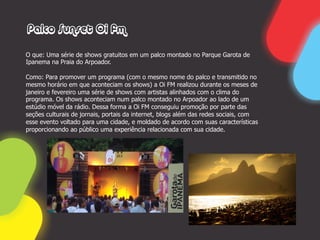 Palco Sunset Oi fm

O que: Uma série de shows gratuitos em um palco montado no Parque Garota de
Ipanema na Praia do Arpoador.

Como: Para promover um programa (com o mesmo nome do palco e transmitido no
mesmo horário em que aconteciam os shows) a Oi FM realizou durante os meses de
janeiro e fevereiro uma série de shows com artistas alinhados com o clima do
programa. Os shows aconteciam num palco montado no Arpoador ao lado de um
estúdio móvel da rádio. Dessa forma a Oi FM conseguiu promoção por parte das
seções culturais de jornais, portais da internet, blogs além das redes sociais, com
esse evento voltado para uma cidade, e moldado de acordo com suas características
proporcionando ao público uma experiência relacionada com sua cidade.
 