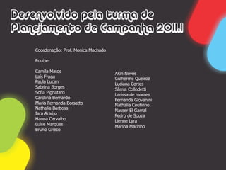 Desenvolvido pela turma de
Planejamento de Campanha 2011.1
    Coordenação: Prof. Monica Machado

    Equipe:

    Camila Matos                        Akin Neves
    Laís Fraga                          Gulherme Queiroz
    Paula Lucan                         Luciana Cortes
    Sabrina Borges                      Sâmia Collodetti
    Sofia Pignataro                     Larissa de moraes
    Carolina Bernardo                   Fernanda Giovanini
    Maria Fernanda Borsatto             Nathalia Coutinho
    Nathalia Barbosa                    Nasser El Gamal
    Iara Araújo                         Pedro de Souza
    Hanna Carvalho                      Lienne Lyra
    Luise Marques                       Marina Marinho
    Bruno Grieco
 
