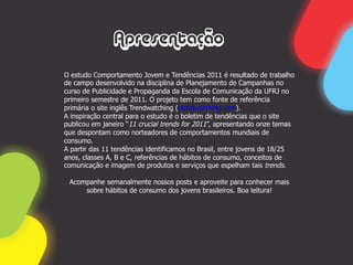 Apresentação
O estudo Comportamento Jovem e Tendências 2011 é resultado de trabalho
de campo desenvolvido na disciplina de Planejamento de Campanhas no
curso de Publicidade e Propaganda da Escola de Comunicação da UFRJ no
primeiro semestre de 2011. O projeto tem como fonte de referência
primária o site inglês Trendwatching (trendwatching.com).
A inspiração central para o estudo é o boletim de tendências que o site
publicou em janeiro “11 crucial trends for 2011”, apresentando onze temas
que despontam como norteadores de comportamentos mundiais de
consumo.
A partir das 11 tendências identificamos no Brasil, entre jovens de 18/25
anos, classes A, B e C, referências de hábitos de consumo, conceitos de
comunicação e imagem de produtos e serviços que espelham tais trends.

 Acompanhe semanalmente nossos posts e aproveite para conhecer mais
     sobre hábitos de consumo dos jovens brasileiros. Boa leitura!
 