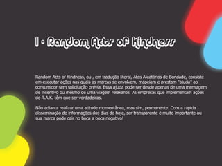 1 - Random Acts of Kindness


Random Acts of Kindness, ou , em tradução literal, Atos Aleatórios de Bondade, consiste
em executar ações nas quais as marcas se envolvem, mapeiam e prestam “ajuda” ao
consumidor sem solicitação prévia. Essa ajuda pode ser desde apenas de uma mensagem
de incentivo ou mesmo de uma viagem relaxante. As empresas que implementam ações
de R.A.K. têm que ser verdadeiras.

Não adianta realizar uma atitude momentânea, mas sim, permanente. Com a rápida
disseminação de informações dos dias de hoje, ser transparente é muito importante ou
sua marca pode cair no boca a boca negativo!
 