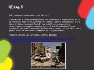 Killzone 3

Ação Publicitária na pré-venda do jogo Killzone 3:

O jogo Killzone 3, comercializado pela Sony para o Playstation 3, foi lançando no dia 25
de fevereiro de 2011. Porém, quem fez a pré-venda na loja Sony Style recebeu o jogo e
alguns brindes na madrugada do dia 24 para o dia 25, em casa, por atores
caracterizados e encenando personagens do jogo. A ação foi realizada em “terras
tupiniquins”, mais especificamente em São Paulo, não por acaso, pois esse foi o primeiro
jogo da Sony a ter áudio dublado e legendas em português do Brasil.

Programa Game Up , da ESPN, cobriu a entrega dos jogos:

http://espn.estadao.com.br/gameup/post/179089_VIDEO+VEJA+NA+INTEGRA+O
+GAME+UP+DESTA+QUINTA+FEIRA+3+DE+MARCO
 