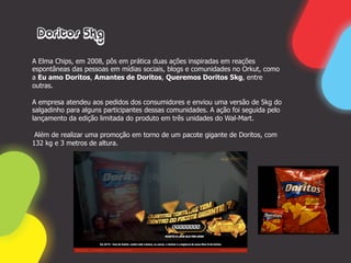 Doritos 5Kg

A Elma Chips, em 2008, pôs em prática duas ações inspiradas em reações
espontâneas das pessoas em mídias sociais, blogs e comunidades no Orkut, como
a Eu amo Doritos, Amantes de Doritos, Queremos Doritos 5kg, entre
outras.

A empresa atendeu aos pedidos dos consumidores e enviou uma versão de 5kg do
salgadinho para alguns participantes dessas comunidades. A ação foi seguida pelo
lançamento da edição limitada do produto em três unidades do Wal-Mart.

 Além de realizar uma promoção em torno de um pacote gigante de Doritos, com
132 kg e 3 metros de altura.
 