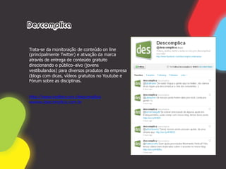 Descomplica


Trata-se da monitoração de conteúdo on line
(principalmente Twitter) e ativação da marca
através de entrega de conteúdo gratuito
direcionando o público–alvo (jovens
vestibulandos) para diversos produtos da empresa
(blogs com dicas, vídeos gratuitos no Youtube e
Fórum sobre as disciplinas.


http://www.twitter.com./descomplica
wwww.descomplica.com.br
 