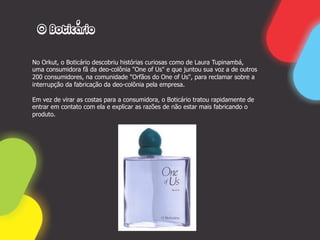 O Boticário

No Orkut, o Boticário descobriu histórias curiosas como de Laura Tupinambá,
uma consumidora fã da deo-colônia "One of Us" e que juntou sua voz a de outros
200 consumidores, na comunidade "Orfãos do One of Us", para reclamar sobre a
interrupção da fabricação da deo-colônia pela empresa.

Em vez de virar as costas para a consumidora, o Boticário tratou rapidamente de
entrar em contato com ela e explicar as razões de não estar mais fabricando o
produto.
 
