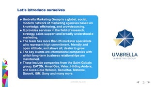 umbrella-mg.com
2
Umbrella Marketing Group is a global, social,
modern network of marketing agencies based on
knowledge, offshoring, and crowdsourcing.
It provides services in the field of research,
strategy, sales support and broadly understood e-
marketing.
The team has more than 25 marketer specialists
who represent high commitment, friendly and
open attitude, and above all, desire to grow.
The key clients are international companies with
which long-term business relationships are
maintained.
These include companies from the Saint Gobain
group, EATON, AmeriGas, Velux, Hilding Anders,
and Coca-Cola Hellenic, Securitas, Materne,
Duravit, IBM, Sony and many more.
Let's introduce ourselves
 