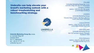 POLAND
Umbrella Marketing Group Sp. z o.o.
Leonida Teligi 5/8 | 02-777 Warszawa
Grzegorz Osóbka
telefon: +48 515 276 780 email:
g.osobka@umbrella.pl
UGANDA
Umbrella Marketing Group
Course View Towers | 7th floor, plot 21 |
Yusuf Lule Road | Kampala
Justyna Śnieżek
telefon: +256 778 257 227 email:
justyna@umbrella-mg.co.ug
NEW ZEALAND
Umbrella Marketing Group
NZ17B Farnham Street | Parnell |
Auckland 1052
Chris Dzikiewicz
telefon: +64 272 165 297 email:
chris@umbrella-mg.co.nz
Umbrella can help elevate your
brand’s marketing outlook with a
robust trendwatching and
benchmarking strategy.
 