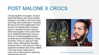 Coming together once again, musical
artist Post Malone and Crocs recently
dropped a new take on the iconic foam
resin clog shoe exclusively in Australia.
Serving as the third collaboration from
the duo, the special edition footwear
option is centered around a tropical
forest print applied on the outer of the
shoe. Additional decoration comes in
the form of interchangeable buttons
centered around Post Malone’s Jibbitz
character, Posty Co. logo and “Stay
Away” tattoo. Although the Australia
exclusive drop is now sold out, Posty is
expected to release more Crocs collabs
in the near future. Head over to
crocs.com to stay tuned for upcoming https://hypebeast.com/2019/5/post-malone-crocs-australia-release
POST MALONE X CROCS
 