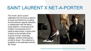 This month, Saint Laurent
celebrates this harmonious alliance
of music and fashion by unveiling
its first exclusive capsule collection
in collaboration with the Net-a-
porter platform. Composed of 29
models, 8 accessories and 21
ready-to-wear pieces, it gives pride
of place to the symbols of the
musical universe, especially
solfeggio, whether embroidered,
printed or drawn. The collection is
available on the dedicated website,
Mr. Porter.
https://www.numero.com/fr/mode/saint-laurent-net-a-porter-collection-capsule-anthony-vaccarello#_
SAINT LAURENT X NET-A-PORTER
 