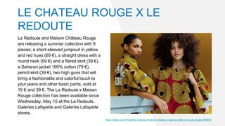 La Redoute and Maison Château Rouge
are releasing a summer collection with 9
pieces; a short-sleeved jumpsuit in yellow
and red hues (69 €), a straight dress with a
round neck (59 €) and a flared skirt (39 €),
a Saharan jacket 100% cotton (79 €),
pencil skirt (39 €), two high guns that will
bring a fashionable and colorful touch to
your jeans and other basic pants, sold at
19 € and 39 €. The La Redoute x Maison
Rouge collection has been available since
Wednesday, May 15 at the La Redoute,
Galeries Lafayette and Galeries Lafayette
stores.
https://www.voici.fr/mode/la-redoute-x-maison-chateau-rouge-la-collab-a-ne-pas-louper-659876
LE CHATEAU ROUGE X LE
REDOUTE
 