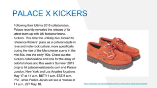 Following their Ultimo 2018 collaboration,
Palace recently revealed the release of its
latest team up with UK footwear brand,
Kickers. This time the unlikely duo, looked to
reference Kickers’ place as a cultural staple in
rave and indie-rock culture, more specifically
during the rise of the Manchester scene in the
mid-80s, into the early ’90s. Check out the
Kickers collaboration and look for the array of
colorful shoes and this week’s Summer 2019
drop to hit palaceskateboards.com and Palace
London, New York and Los Angeles locations
May 17 at 11 a.m. BST/11 a.m. EST/8 a.m.
PST, while Palace Japan will see a release at
11 a.m. JST May 18. https://hypebeast.com/2019/5/palace-kickers-summer-2019-collab-announcement
PALACE X KICKERS
 