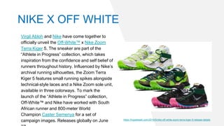 Virgil Abloh and Nike have come together to
officially unveil the Off-White™ x Nike Zoom
Terra Kiger 5. The sneaker are part of the
“Athlete in Progress” collection, which takes
inspiration from the confidence and self belief of
runners throughout history. Influenced by Nike’s
archival running silhouettes, the Zoom Terra
Kiger 5 features small running spikes alongside
technical-style laces and a Nike Zoom sole unit,
available in three colorways. To mark the
launch of the “Athlete in Progress” collection,
Off-White™ and Nike have worked with South
African runner and 800-meter World
Champion Caster Semenya for a set of
campaign images. Releases globally on June https://hypebeast.com/2019/5/nike-off-white-zoom-terra-kiger-5-release-details
NIKE X OFF WHITE
 