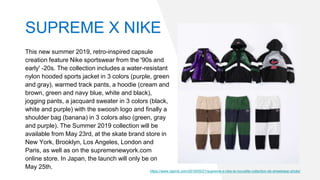 This new summer 2019, retro-inspired capsule
creation feature Nike sportswear from the '90s and
early' -20s. The collection includes a water-resistant
nylon hooded sports jacket in 3 colors (purple, green
and gray), warmed track pants, a hoodie (cream and
brown, green and navy blue, white and black),
jogging pants, a jacquard sweater in 3 colors (black,
white and purple) with the swoosh logo and finally a
shoulder bag (banana) in 3 colors also (green, gray
and purple). The Summer 2019 collection will be
available from May 23rd, at the skate brand store in
New York, Brooklyn, Los Angeles, London and
Paris, as well as on the supremenewyork.com
online store. In Japan, the launch will only be on
May 25th.
https://www.raprnb.com/2019/05/21/supreme-x-nike-la-nouvelle-collection-de-streetwear-photo/
SUPREME X NIKE
 