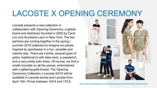 Lacoste presents a new collection in
collaboration with Opening Ceremony, a global
brand and distributor founded in 2002 by Carol
Lim and Humberto Leon in New York. The two
partners are coming together in the spring /
summer 2019 collection to imagine six pieces
inspired by sportswear in a fun, versatile and
colorful way. There are t-shirts, several types of
polos, traditional or with fake neck, a sweatshirt,
and a very pretty polo dress. Of course, we find a
small crocodile on all the pieces, embroidered
with a glittering gold thread. The Opening
Ceremony Collection x Lacoste SS19 will be
available in Lacoste stores and Lacoste from
April 15th. Prices between 140 € and 175 €.
https://www.lesitedelasneaker.com/2019/04/opening-ceremony-lacoste-collection-ss19/
LACOSTE X OPENING CEREMONY
 
