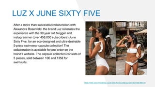 After a more than successful collaboration with
Alexandra Rosenfeld, the brand Luz reiterates the
experience with the 30 year old blogger and
instagrammer (over 458,000 subscribers) June
Sixty Five, for an eco-designed and ultra-desirable
5-piece swimwear capsule collection! The
collaboration is available for pre-order on the
brand's website. The capsule collection consists of
5 pieces, sold between 10€ and 135€ for
swimsuits.
https://www.voici.fr/mode/luz-x-june-sixty-five-la-collab-qui-sent-bon-lete-660115
LUZ X JUNE SIXTY FIVE
 