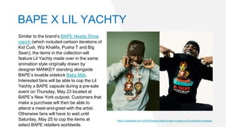 Similar to the brand’s BAPE Heads Show
merch (which included cartoon iterations of
Kid Cudi, Wiz Khalifa, Pusha T and Big
Sean), the items in the collection will
feature Lil Yachty made over in the same
animation style originally drawn by
designer MANKEY standing alongside
BAPE’s lovable sidekick Baby Milo.
Interested fans will be able to cop the Lil
Yachty x BAPE capsule during a pre-sale
event on Thursday, May 23 located at
BAPE’s New York outpost. Customers that
make a purchase will then be able to
attend a meet-and-greet with the artist.
Otherwise fans will have to wait until
Saturday, May 25 to cop the items at
select BAPE retailers worldwide.
https://hypebeast.com/2019/5/bape-a-bathing-ape-lil-yachty-ss19-collection-lookbook
BAPE X LIL YACHTY
 