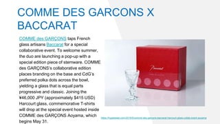 COMME des GARÇONS taps French
glass artisans Baccarat for a special
collaborative event. To welcome summer,
the duo are launching a pop-up with a
special edition piece of stemware. COMME
des GARÇONS’s collaborative edition
places branding on the base and CdG’s
preferred polka dots across the bowl,
yielding a glass that is equal parts
progressive and classic. Joining the
¥46,000 JPY (approximately $415 USD)
Harcourt glass, commemorative T-shirts
will drop at the special event hosted inside
COMME des GARÇONS Aoyama, which
begins May 31.
https://hypebeast.com/2019/5/comme-des-garcons-baccarat-harcourt-glass-collab-event-aoyama
COMME DES GARCONS X
BACCARAT
 