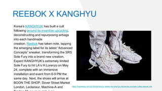 Korea’s KANGHYUK has built a cult
following around its inventive upcycling,
deconstructing and repurposing airbags
into each handmade
creation. Reebok has taken note, tapping
the emerging label for its latest “Advanced
Concepts” sneaker, transforming the SRS
Sole Fury into a brand new creation.
Expect KANGHYUK’s extremely limited
Sole Fury to hit LA’s H.Lorenzo on May
24, complete with an immersive
installation and event from 6-9 PM the
same day. Next, the shoes will arrive at
BOON THE SHOP, Dover Street Market
London, Leclaireur, Machine-A and https://hypebeast.com/2019/5/kanghyuk-reebok-srs-sole-fury-advanced-concepts-collab-release-info
REEBOK X KANGHYU
 