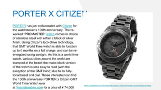 PORTER has just collaborated with Citizen for
the watchmaker’s 100th anniversary. The re-
worked “PROMASTER” watch comes in choice
of stainless steel with either a black or silver
finish. Using Citizen’s Eco-Drive technology,
that GMT World Time watch is able to function
up to 6 months on a full charge, and can be re-
energized using sunlight. As this is a world time
watch, various cities around the world are
stamped at the bezel; the matte-black version
of the watch is less easy to read (with the
exception of the GMT hand) due to its fully-
tonal bezel and dial. Those interested can find
the 100th anniversary PORTER x Citizen GMT
World Time Watch over
at Yoshidakaban.com for a price of ¥ 74,000
https://hypebeast.com/2019/5/porter-citizen-100th-anniversary-gmt-world-time-watch
PORTER X CITIZEN
 