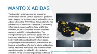 The legendary artist has returned for another
collaboration with the German sportswear giant once
again, tagging his signature over a series of functional
Adidas silhouettes. WANTO is a Tokyo artist who has
garnered much attention for being one of the leading
influences of modern graffiti in Asia, and for this
collection, he set out to create a series of athletic
garments suited for nocturnal activities. The
Spring/Summer 2019 collection is paired with an
immersive art exhibition dubbed “I WANT CANDI,”
held in NYC at the adidas Brooklyn Farm space.
Alongside pieces in the collection, the activation will
house a series of one-of-a-kind products and prints as
well as interactive workshops. The exhibition will be
open to the public from May 23 – 24, while the
collection will be available for purchase on May 30 at
https://hypebeast.com/2019/5/adidas-originals-wanto-spring-summer-2019-collection
WANTO X ADIDAS
 