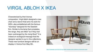 VIRGIL ABLOH X IKEA
Characterized by their bronze
composition, Virgil Abloh designed a new
chair and a bench that echo his work for
IKEA, also embellished with the famous
"doorstop" designed for the Swedish
firm. Similar to the lamp that completes
the range, they are tilted "as if they had
been submerged by the rising flood." It is
indeed an ecological message that the
designer wanted to put in this collections.
These new furniture designs will be on
display in Venice from May 8th.
https://hypebeast.com/fr/2019/5/virgil-abloh-meubles-sortie-collection-art-biennale-venise
 