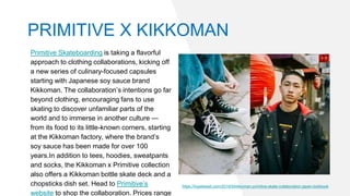 Primitive Skateboarding is taking a flavorful
approach to clothing collaborations, kicking off
a new series of culinary-focused capsules
starting with Japanese soy sauce brand
Kikkoman. The collaboration’s intentions go far
beyond clothing, encouraging fans to use
skating to discover unfamiliar parts of the
world and to immerse in another culture —
from its food to its little-known corners, starting
at the Kikkoman factory, where the brand’s
soy sauce has been made for over 100
years.In addition to tees, hoodies, sweatpants
and socks, the Kikkoman x Primitive collection
also offers a Kikkoman bottle skate deck and a
chopsticks dish set. Head to Primitive’s
website to shop the collaboration. Prices range
https://hypebeast.com/2019/5/kikkoman-primitive-skate-collaboration-japan-lookbook
PRIMITIVE X KIKKOMAN
 