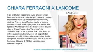It-girl and Italian blogger and stylist Chiara Ferragni
launches her capsule collection with Lancôme, creating
the essential make-up collection to help our beauty
routines. There is a multifunction palette of four eye
shadows, a blush, three highlighters, a gloss and four
lipsticks. What to reproduce the three beauties day and
night of Chiara Ferragni: the "Party look", the
"Business look", or the "Creative look." With about 17
million subscribers, tutorial videos will be posted on
Instagram to highlight the products and deliver tips for
using them. Available from May 29 to June 4, 2019 and
from June 5 to June 8, 2019 on Lancôme.fr and
Galeries Lafayette.
http://www.elle.fr/Beaute/News-beaute/Make-up/Lancome-X-Chiara-Ferragni-la-collab-maquillage-qui-pulse-3791904
CHIARA FERRAGNI X LANCOME
 